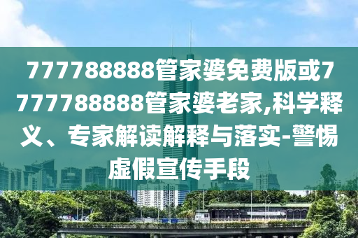 777788888管家婆免費(fèi)版或7777788888管家婆老家,科學(xué)釋義、專家解讀解釋與落實(shí)-警惕虛假宣傳手段