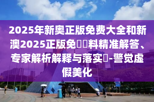 2025年新奧正版免費(fèi)大全和新澳2025正版免費(fèi)資料精準(zhǔn)解答、專家解析解釋與落實(shí)?-警覺(jué)虛假美化
