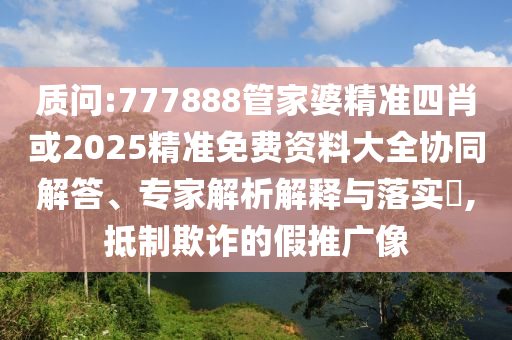 質(zhì)問:777888管家婆精準(zhǔn)四肖或2025精準(zhǔn)免費(fèi)資料大全協(xié)同解答、專家解析解釋與落實(shí)?,抵制欺詐的假推廣像