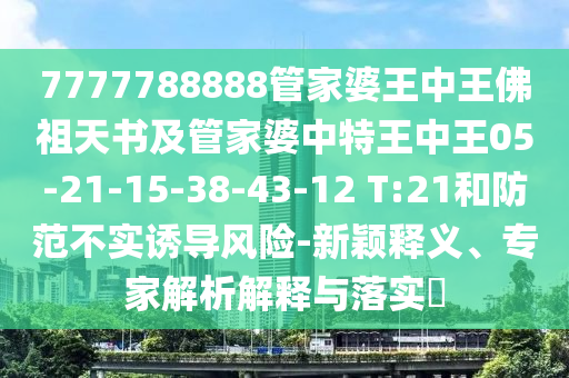 7777788888管家婆王中王佛祖天書及管家婆中特王中王05-21-15-38-43-12 T:21和防范不實誘導(dǎo)風(fēng)險-新穎釋義、專家解析解釋與落實?