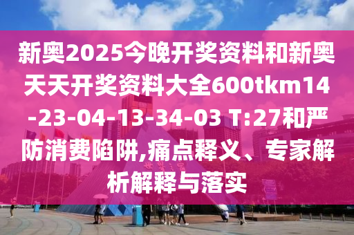 新奧2025今晚開獎(jiǎng)資料和新奧天天開獎(jiǎng)資料大全600tkm14-23-04-13-34-03 T:27和嚴(yán)防消費(fèi)陷阱,痛點(diǎn)釋義、專家解析解釋與落實(shí)