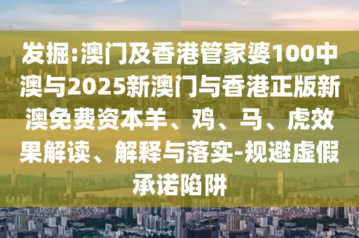 發(fā)掘:澳門及香港管家婆100中澳與2025新澳門與香港正版新澳免費(fèi)資本羊、雞、馬、虎效果解讀、解釋與落實(shí)-規(guī)避虛假承諾陷阱