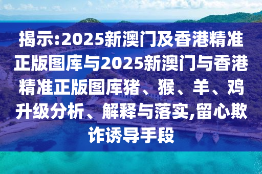 揭示:2025新澳門及香港精準正版圖庫與2025新澳門與香港精準正版圖庫豬、猴、羊、雞升級分析、解釋與落實,留心欺詐誘導手段