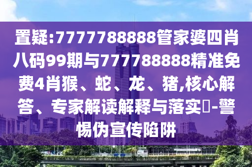 置疑:7777788888管家婆四肖八碼99期與777788888精準免費4肖猴、蛇、龍、豬,核心解答、專家解讀解釋與落實?-警惕偽宣傳陷阱