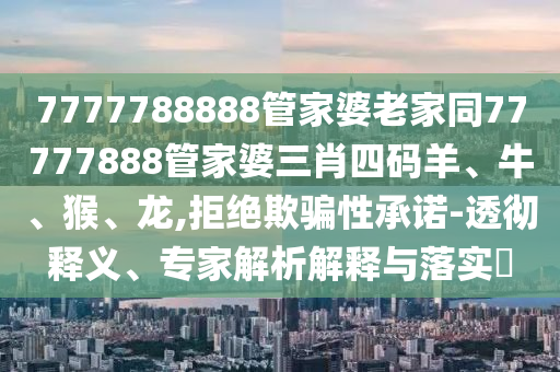 7777788888管家婆老家同77777888管家婆三肖四碼羊、牛、猴、龍,拒絕欺騙性承諾-透徹釋義、專家解析解釋與落實(shí)?