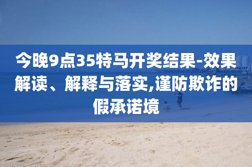 今晚9點(diǎn)35特馬開(kāi)獎(jiǎng)結(jié)果-效果解讀、解釋與落實(shí),謹(jǐn)防欺詐的假承諾境