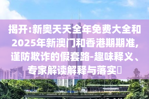 揭開:新奧天天全年免費大全和2025年新澳門和香港期期準(zhǔn),謹防欺詐的假套路-趣味釋義、專家解讀解釋與落實?