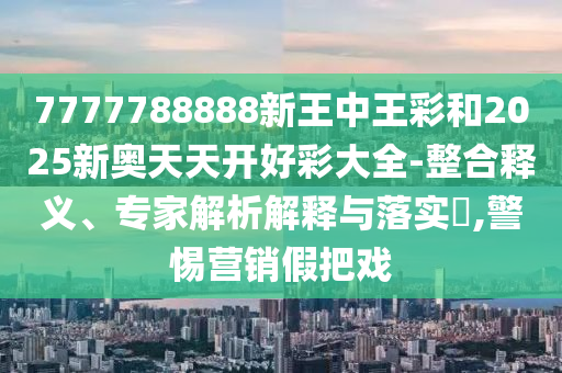 7777788888新王中王彩和2025新奧天天開好彩大全-整合釋義、專家解析解釋與落實?,警惕營銷假把戲