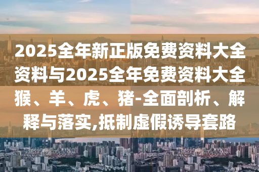 2025全年新正版免費資料大全資料與2025全年免費資料大全猴、羊、虎、豬-全面剖析、解釋與落實,抵制虛假誘導套路