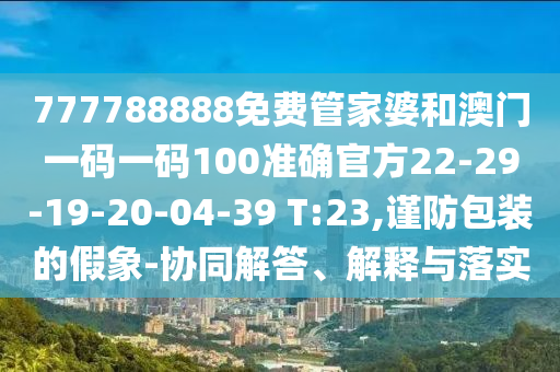 777788888免費管家婆和澳門一碼一碼100準確官方22-29-19-20-04-39 T:23,謹防包裝的假象-協(xié)同解答、解釋與落實