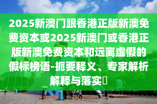2025新澳門跟香港正版新澳免費(fèi)資本或2025新澳門或香港正版新澳免費(fèi)資本和遠(yuǎn)離虛假的假標(biāo)榜語(yǔ)-扼要釋義、專家解析解釋與落實(shí)?