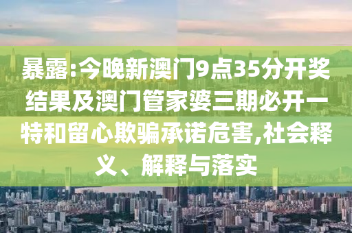 暴露:今晚新澳門9點(diǎn)35分開(kāi)獎(jiǎng)結(jié)果及澳門管家婆三期必開(kāi)一特和留心欺騙承諾危害,社會(huì)釋義、解釋與落實(shí)