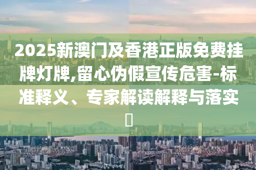 2025新澳門及香港正版免費(fèi)掛牌燈牌,留心偽假宣傳危害-標(biāo)準(zhǔn)釋義、專家解讀解釋與落實(shí)?