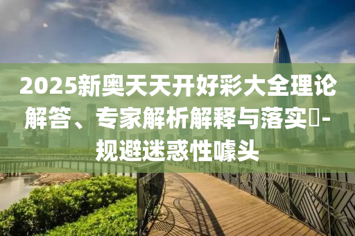 2025新奧天天開好彩大全理論解答、專家解析解釋與落實(shí)?-規(guī)避迷惑性噱頭