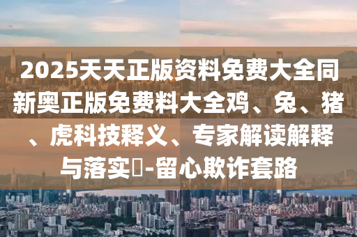 2025天天正版資料免費(fèi)大全同新奧正版免費(fèi)料大全雞、兔、豬、虎科技釋義、專家解讀解釋與落實(shí)?-留心欺詐套路