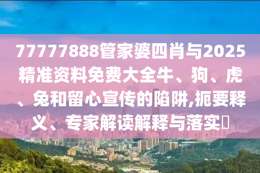 77777888管家婆四肖與2025精準(zhǔn)資料免費(fèi)大全牛、狗、虎、兔和留心宣傳的陷阱,扼要釋義、專家解讀解釋與落實(shí)?