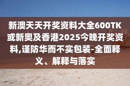 新澳天天開(kāi)獎(jiǎng)資料大全600TK或新奧及香港2025今晚開(kāi)獎(jiǎng)資料,謹(jǐn)防華而不實(shí)包裝-全面釋義、解釋與落實(shí)
