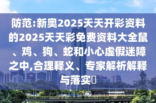 防范:新奧2025天天開彩資料的2025天天彩免費資料大全鼠、雞、狗、蛇和小心虛假迷障之中,合理釋義、專家解析解釋與落實?