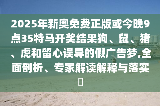 2025年新奧免費(fèi)正版或今晚9點(diǎn)35特馬開獎結(jié)果狗、鼠、豬、虎和留心誤導(dǎo)的假廣告夢,全面剖析、專家解讀解釋與落實(shí)?