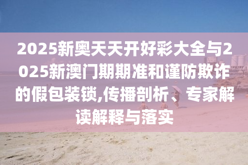 2025新奧天天開好彩大全與2025新澳門期期準(zhǔn)和謹(jǐn)防欺詐的假包裝鎖,傳播剖析、專家解讀解釋與落實(shí)